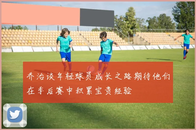 乔治谈年轻球员成长之路期待他们在季后赛中积累宝贵经验