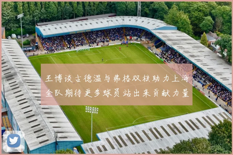 王博谈古德温与弗格双核助力上海全队期待更多球员站出来贡献力量