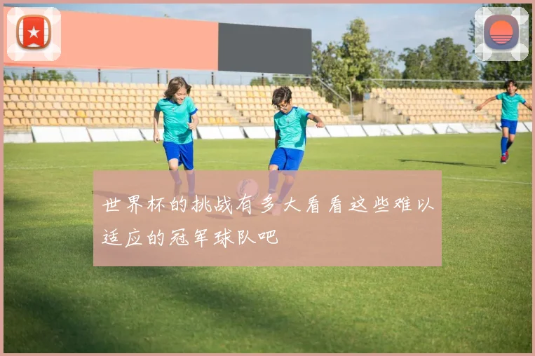 世界杯的挑战有多大看看这些难以适应的冠军球队吧