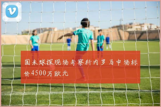 国米球探现场考察科内罗马中场标价4500万欧元