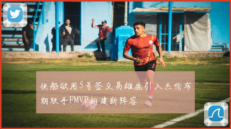 快船欲用5号签交易雄鹿引入杰伦布朗联手FMVP构建新阵容