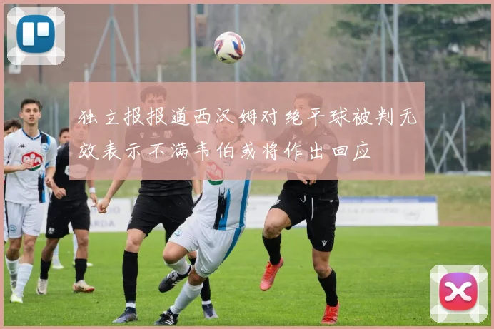独立报报道西汉姆对绝平球被判无效表示不满韦伯或将作出回应