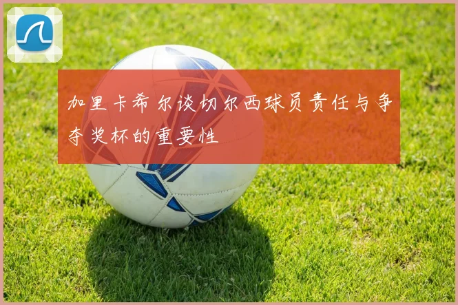 加里卡希尔谈切尔西球员责任与争夺奖杯的重要性