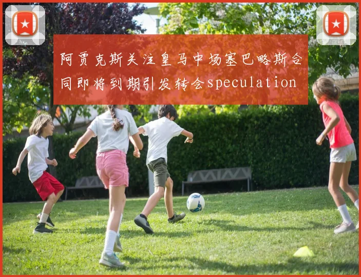 阿贾克斯关注皇马中场塞巴略斯合同即将到期引发转会speculation