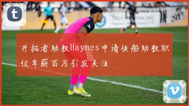 开拓者助教Haynes申请快船助教职位年薪百万引发关注