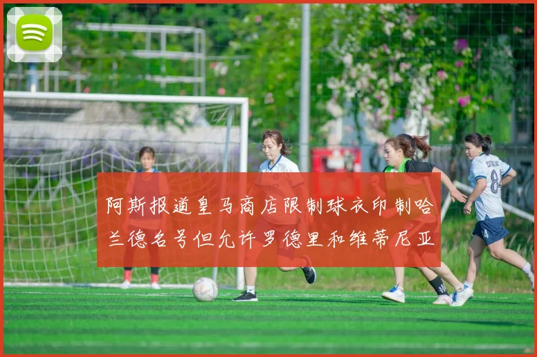 阿斯报道皇马商店限制球衣印制哈兰德名号但允许罗德里和维蒂尼亚印制