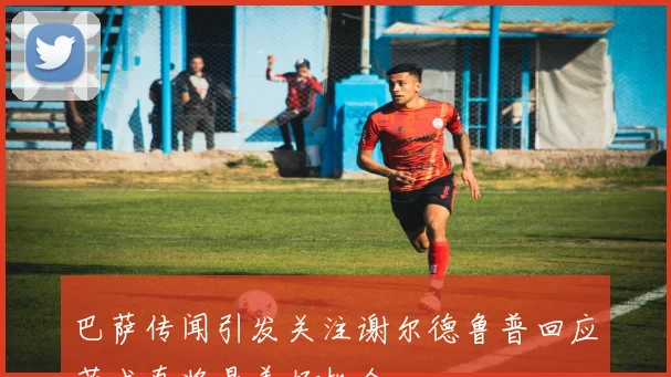 巴萨传闻引发关注谢尔德鲁普回应若成真将是美好机会